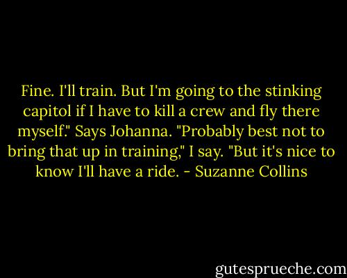 Fine. I'll train. But I'm going to the stinking capitol if I have to kill a crew and fly there myself." Says Johanna.<br />"Probably best not to bring that up in training," I say. "But it's nice to know I'll have a ride. - Suzanne Collins