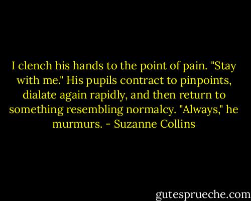 I clench his hands to the point of pain. "Stay with me."<br />His pupils contract to pinpoints, dialate again rapidly, and then return to something resembling normalcy. "Always," he murmurs. - Suzanne Collins