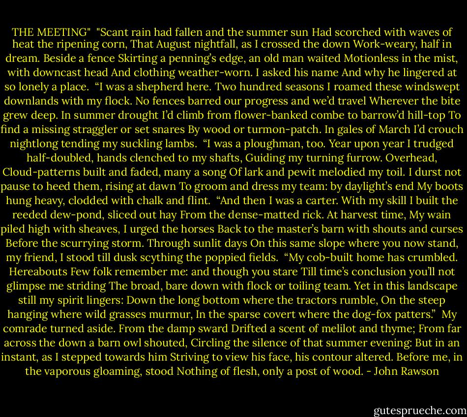 THE MEETING"<br /><br />"Scant rain had fallen and the summer sun<br />Had scorched with waves of heat the ripening corn,<br />That August nightfall, as I crossed the down<br />Work-weary, half in dream. Beside a fence<br />Skirting a penning’s edge, an old man waited<br />Motionless in the mist, with downcast head<br />And clothing weather-worn. I asked his name<br />And why he lingered at so lonely a place.<br /><br />“I was a shepherd here. Two hundred seasons<br />I roamed these windswept downlands with my flock.<br />No fences barred our progress and we’d travel<br />Wherever the bite grew deep. In summer drought<br />I’d climb from flower-banked combe to barrow’d hill-top<br />To find a missing straggler or set snares<br />By wood or turmon-patch. In gales of March<br />I’d crouch nightlong tending my suckling lambs.<br /><br />“I was a ploughman, too. Year upon year<br />I trudged half-doubled, hands clenched to my shafts,<br />Guiding my turning furrow. Overhead,<br />Cloud-patterns built and faded, many a song<br />Of lark and pewit melodied my toil.<br />I durst not pause to heed them, rising at dawn<br />To groom and dress my team: by daylight’s end<br />My boots hung heavy, clodded with chalk and flint.<br /><br />“And then I was a carter. With my skill<br />I built the reeded dew-pond, sliced out hay<br />From the dense-matted rick. At harvest time,<br />My wain piled high with sheaves, I urged the horses<br />Back to the master’s barn with shouts and curses<br />Before the scurrying storm. Through sunlit days<br />On this same slope where you now stand, my friend,<br />I stood till dusk scything the poppied fields.<br /><br />“My cob-built home has crumbled. Hereabouts<br />Few folk remember me: and though you stare<br />Till time’s conclusion you’ll not glimpse me striding<br />The broad, bare down with flock or toiling team.<br />Yet in this landscape still my spirit lingers:<br />Down the long bottom where the tractors rumble,<br />On the steep hanging where wild grasses murmur,<br />In the sparse covert where the dog-fox patters.”<br /><br />My comrade turned aside. From the damp sward<br />Drifted a scent of melilot and thyme;<br />From far across the down a barn owl shouted,<br />Circling the silence of that summer evening:<br />But in an instant, as I stepped towards him<br />Striving to view his face, his contour altered.<br />Before me, in the vaporous gloaming, stood<br />Nothing of flesh, only a post of wood. - John Rawson