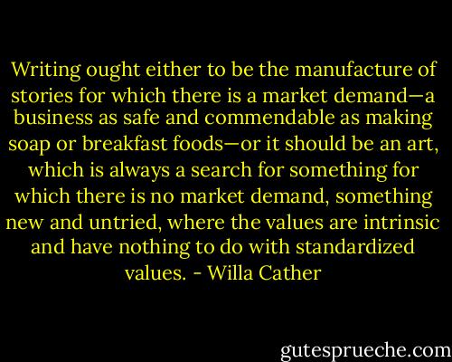 Writing ought either to be the manufacture of stories for which there is a market demand—a business as safe and commendable as making soap or breakfast foods—or it should be an art, which is always a search for something for which there is no market demand, something new and untried, where the values are intrinsic and have nothing to do with standardized values. - Willa Cather