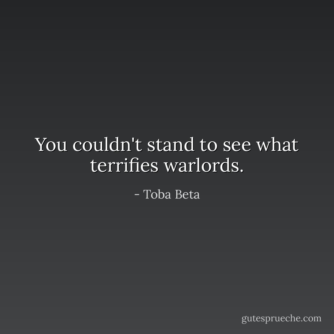 You couldn't stand to see what terrifies warlords. - Toba Beta