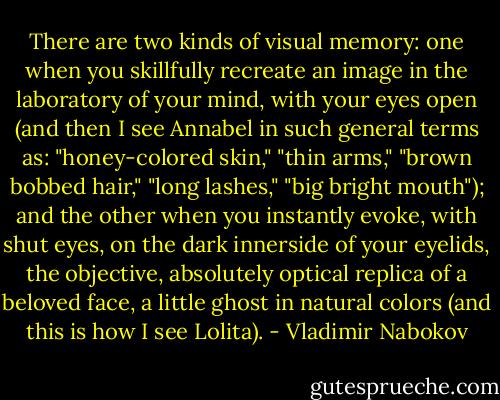 There are two kinds of visual memory: one when you skillfully recreate an image in the laboratory of your mind, with your eyes open (and then I see Annabel in such general terms as: "honey-colored skin," "thin arms," "brown bobbed hair," "long lashes," "big bright mouth"); and the other when you instantly evoke, with shut eyes, on the dark innerside of your eyelids, the objective, absolutely optical replica of a beloved face, a little ghost in natural colors (and this is how I see Lolita). - Vladimir Nabokov