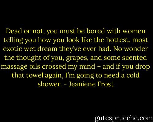 Dead or not, you must be bored with women telling you how you look like the hottest, most exotic wet dream they’ve ever had. No wonder the thought of you, grapes, and some scented massage oils crossed my mind – and if you drop that towel again, I’m going to need a cold shower. - Jeaniene Frost