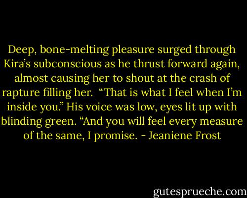 Deep, bone-melting pleasure surged through Kira’s subconscious as he thrust forward again, almost causing her to shout at the crash of rapture filling her.<br /><br />“That is what I feel when I’m inside you.” His voice was low, eyes lit up with blinding green. “And you will feel every measure of the same, I promise. - Jeaniene Frost