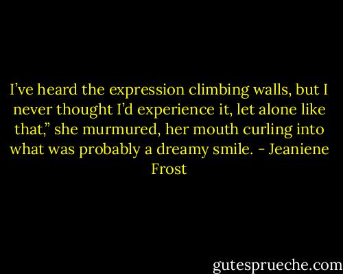 I’ve heard the expression climbing walls, but I never thought I’d experience it, let alone like that,” she murmured, her mouth curling into what was probably a dreamy smile. - Jeaniene Frost