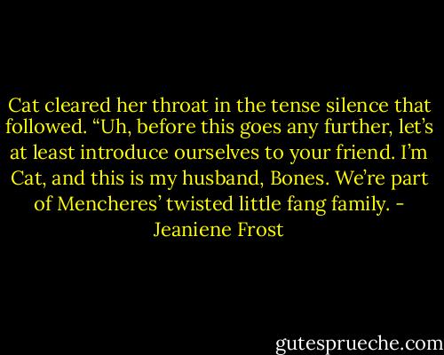 Cat cleared her throat in the tense silence that followed. “Uh, before this goes any further, let’s at least introduce ourselves to your friend. I’m Cat, and this is my husband, Bones. We’re part of Mencheres’ twisted little fang family. - Jeaniene Frost