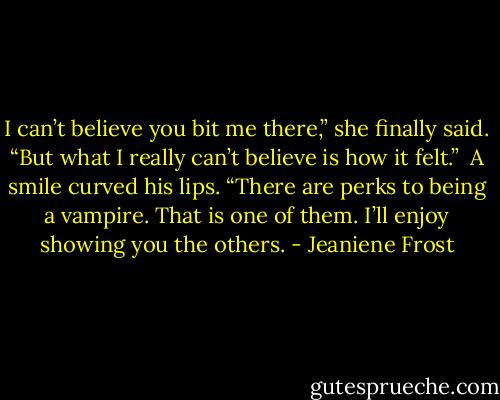 I can’t believe you bit me there,” she finally said. “But what I really can’t believe is how it felt.”<br /><br />A smile curved his lips. “There are perks to being a vampire. That is one of them. I’ll enjoy showing you the others. - Jeaniene Frost