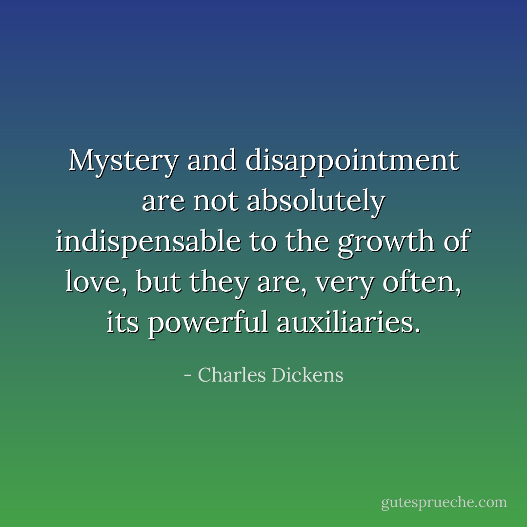 Mystery and disappointment are not absolutely indispensable to the growth of love, but they are, very often, its powerful auxiliaries. - Charles Dickens