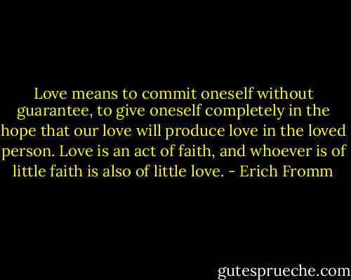 Love means to commit oneself without guarantee, to give oneself completely in the hope that our love will produce love in the loved person. Love is an act of faith, and whoever is of little faith is also of little love. - Erich Fromm