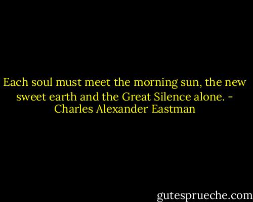 Each soul must meet the morning sun, the new sweet earth and the Great Silence alone. - Charles Alexander Eastman