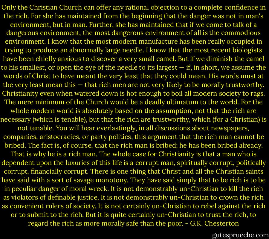 Only the Christian Church can offer any rational objection to a complete confidence in the rich. For she has maintained from the beginning that the danger was not in man's environment, but in man. Further, she has maintained that if we come to talk of a dangerous environment, the most dangerous environment of all is the commodious environment. I know that the most modern manufacture has been really occupied in trying to produce an abnormally large needle. I know that the most recent biologists have been chiefly anxious to discover a very small camel. But if we diminish the camel to his smallest, or open the eye of the needle to its largest — if, in short, we assume the words of Christ to have meant the very least that they could mean, His words must at the very least mean this — that rich men are not very likely to be morally trustworthy. Christianity even when watered down is hot enough to boil all modern society to rags. The mere minimum of the Church would be a deadly ultimatum to the world. For the whole modern world is absolutely based on the assumption, not that the rich are necessary (which is tenable), but that the rich are trustworthy, which (for a Christian) is not tenable. You will hear everlastingly, in all discussions about newspapers, companies, aristocracies, or party politics, this argument that the rich man cannot be bribed. The fact is, of course, that the rich man is bribed; he has been bribed already. That is why he is a rich man. The whole case for Christianity is that a man who is dependent upon the luxuries of this life is a corrupt man, spiritually corrupt, politically corrupt, financially corrupt. There is one thing that Christ and all the Christian saints have said with a sort of savage monotony. They have said simply that to be rich is to be in peculiar danger of moral wreck. It is not demonstrably un-Christian to kill the rich as violators of definable justice. It is not demonstrably un-Christian to crown the rich as convenient rulers of society. It is not certainly un-Christian to rebel against the rich or to submit to the rich. But it is quite certainly un-Christian to trust the rich, to regard the rich as more morally safe than the poor. - G.K. Chesterton