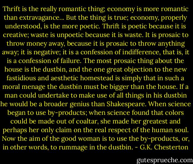 Thrift is the really romantic thing; economy is more romantic than extravagance... But the thing is true; economy, properly understood, is the more poetic. Thrift is poetic because it is creative; waste is unpoetic because it is waste. It is prosaic to throw money away, because it is prosaic to throw anything away; it is negative; it is a confession of indifference, that is, it is a confession of failure. The most prosaic thing about the house is the dustbin, and the one great objection to the new fastidious and aesthetic homestead is simply that in such a moral menage the dustbin must be bigger than the house. If a man could undertake to make use of all things in his dustbin he would be a broader genius than Shakespeare. When science began to use by-products; when science found that colors could be made out of coaltar, she made her greatest and perhaps her only claim on the real respect of the human soul. Now the aim of the good woman is to use the by-products, or, in other words, to rummage in the dustbin. - G.K. Chesterton