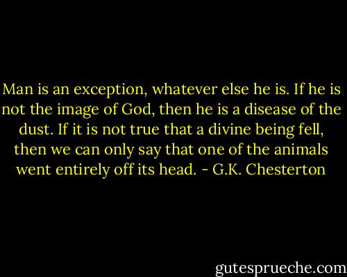 Man is an exception, whatever else he is. If he is not the image of God, then he is a disease of the dust. If it is not true that a divine being fell, then we can only say that one of the animals went entirely off its head. - G.K. Chesterton