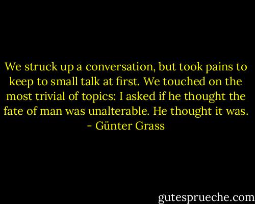 We struck up a conversation, but took pains to keep to small talk at first. We touched on the most trivial of topics: I asked if he thought the fate of man was unalterable. He thought it was. - Günter Grass