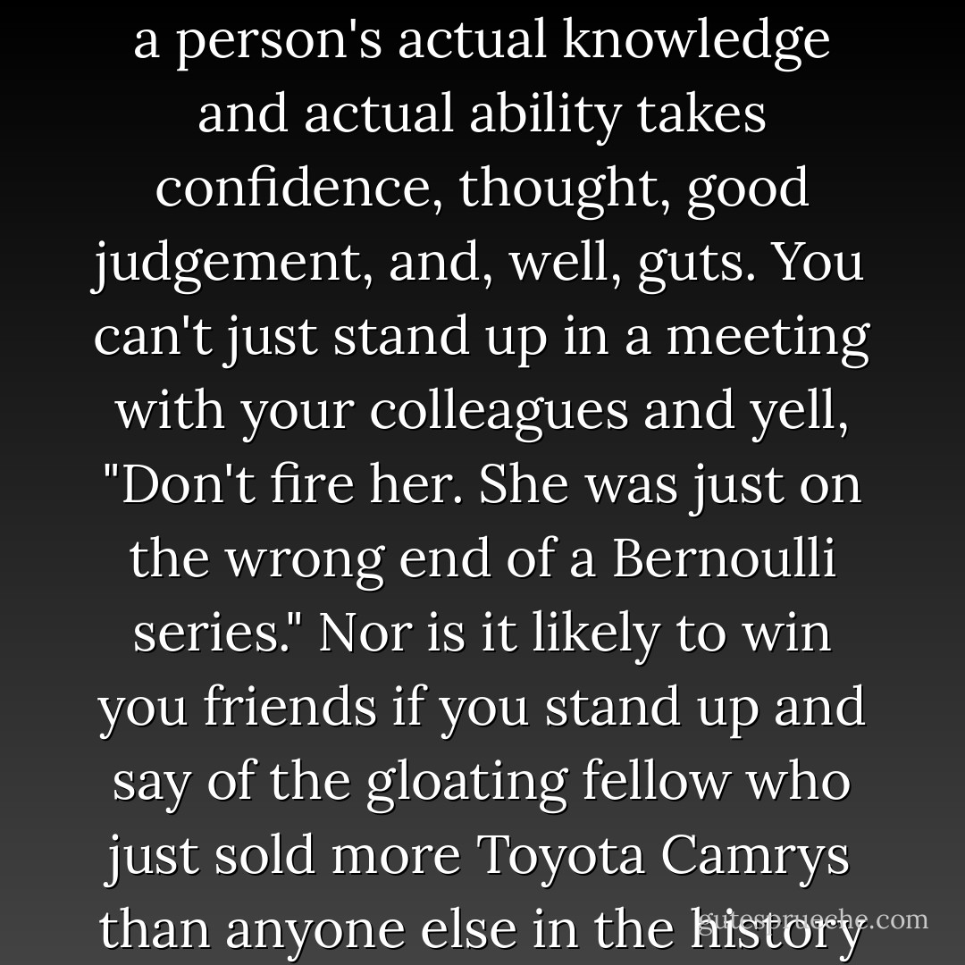 For while anyone can sit back and point to the bottom line as justification, assessing instead a person's actual knowledge and actual ability takes confidence, thought, good judgement, and, well, guts. You can't just stand up in a meeting with your colleagues and yell, "Don't fire her. She was just on the wrong end of a Bernoulli series." Nor is it likely to win you friends if you stand up and say of the gloating fellow who just sold more Toyota Camrys than anyone else in the history of the dealership, "It was just a random fluctuation. - Leonard Mlodinow