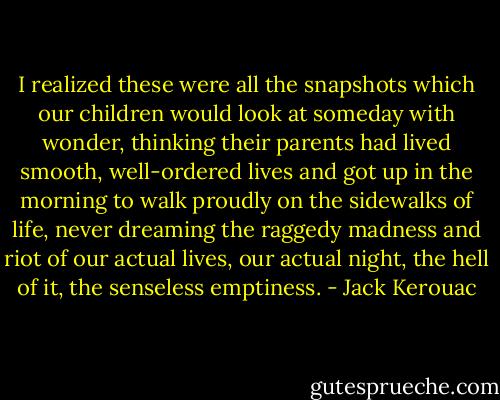 I realized these were all the snapshots which our children would look at someday with wonder, thinking their parents had lived smooth, well-ordered lives and got up in the morning to walk proudly on the sidewalks of life, never dreaming the raggedy madness and riot of our actual lives, our actual night, the hell of it, the senseless emptiness. - Jack Kerouac