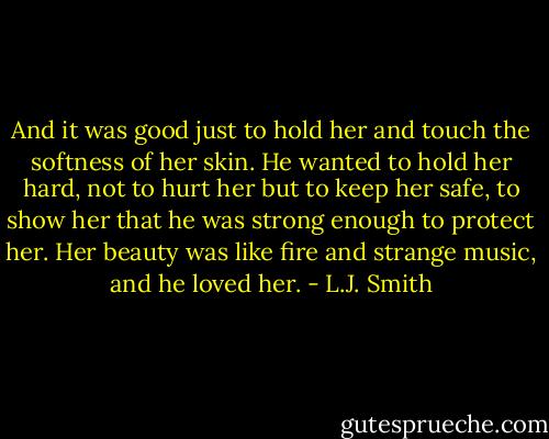 And it was good just to hold her and touch the softness of her skin. He wanted to hold her hard, not to hurt her but to keep her safe, to show her that he was strong enough to protect her. Her beauty was like fire and strange music, and he loved her. - L.J. Smith