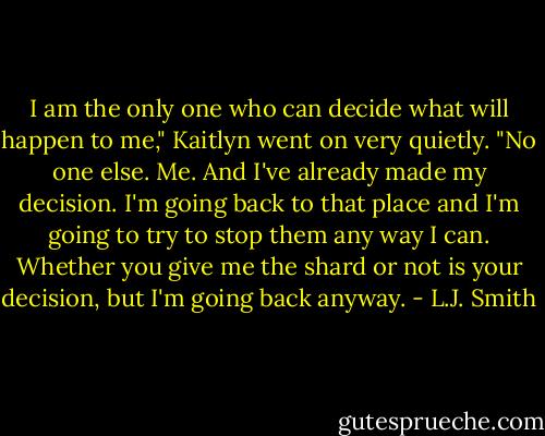I am the only one who can decide what will happen to me," Kaitlyn went on very quietly. "No one else. Me. And I've already made my decision. I'm going back to that place and I'm going to try to stop them any way I can. Whether you give me the shard or not is your decision, but I'm going back anyway. - L.J. Smith