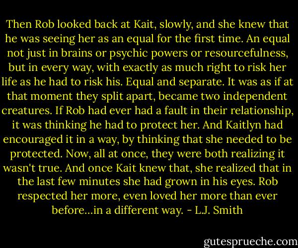 Then Rob looked back at Kait, slowly, and she knew that he was seeing her as an equal for the first time. An equal not just in brains or psychic powers or resourcefulness, but in every way, with exactly as much right to risk her life as he had to risk his.<br />Equal and separate. It was as if at that moment they split apart, became two independent creatures. If Rob had ever had a fault in their relationship, it was thinking he had to protect her. And Kaitlyn had encouraged it in a way, by thinking that she needed to be protected. Now, all at once, they were both realizing it wasn't true.<br />And once Kait knew that, she realized that in the last few minutes she had grown in his eyes. Rob respected her more, even loved her more than ever before…in a different way. - L.J. Smith