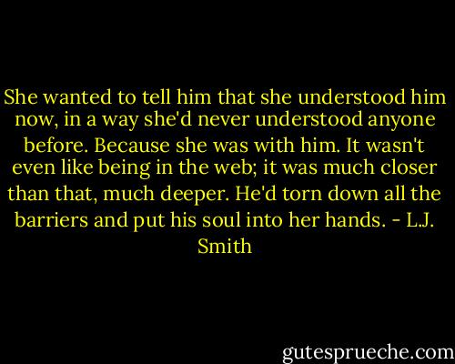 She wanted to tell him that she understood him now, in a way she'd never understood anyone before. Because she was with him. It wasn't even like being in the web; it was much closer than that, much deeper. He'd torn down all the barriers and put his soul into her hands. - L.J. Smith