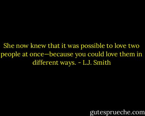 She now knew that it was possible to love two people at once—because you could love them in different ways. - L.J. Smith