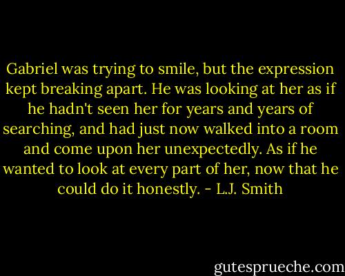 Gabriel was trying to smile, but the expression kept breaking apart. He was looking at her as if he hadn't seen her for years and years of searching, and had just now walked into a room and come upon her unexpectedly. As if he wanted to look at every part of her, now that he could do it honestly. - L.J. Smith