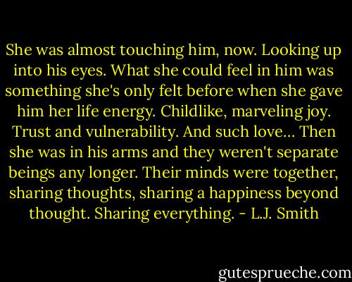 She was almost touching him, now. Looking up into his eyes. What she could feel in him was something she's only felt before when she gave him her life energy. Childlike, marveling joy. Trust and vulnerability. And such love…<br />Then she was in his arms and they weren't separate beings any longer. Their minds were together, sharing thoughts, sharing a happiness beyond thought. Sharing everything. - L.J. Smith