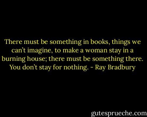 There must be something in books, things we can’t imagine, to make a woman stay in a burning house; there must be something there. You don’t stay for nothing. - Ray Bradbury