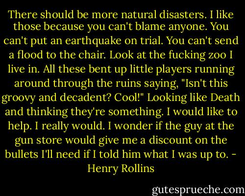 There should be more natural disasters. I like those because you can't blame anyone. You can't put an earthquake on trial. You can't send a flood to the chair. Look at the fucking zoo I live in. All these bent up little players running around through the ruins saying, "Isn't this groovy and decadent? Cool!" Looking like Death and thinking they're something. I would like to help. I really would. I wonder if the guy at the gun store would give me a discount on the bullets I'll need if I told him what I was up to. - Henry Rollins
