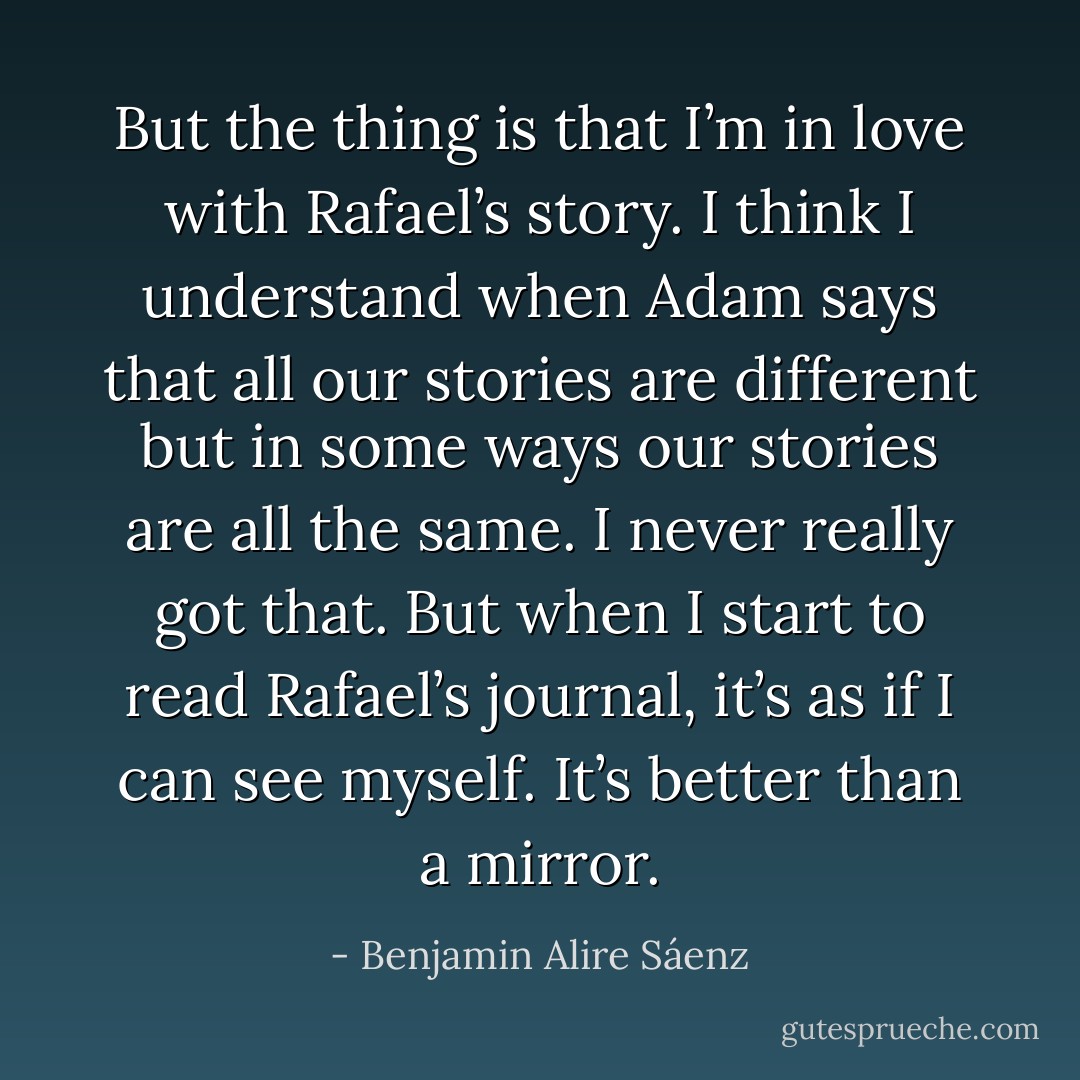 But the thing is that I’m in love with Rafael’s story. I think I understand when Adam says that all our stories are different but in some ways our stories are all the same. I never really got that. But when I start to read Rafael’s journal, it’s as if I can see myself. It’s better than a mirror. - Benjamin Alire Sáenz