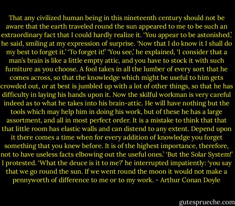 That any civilized human being in this nineteenth century should not be aware that the earth traveled round the sun appeared to me to be such an extraordinary fact that I could hardly realize it.<br />‘You appear to be astonished,’ he said, smiling at my expression of surprise. ‘Now that I do know it I shall do my best to forget it.’<br />‘To forget it!’<br />‘You see,’ he explained, ‘I consider that a man’s brain is like a little empty attic, and you have to stock it with such furniture as you choose. A fool takes in all the lumber of every sort that he comes across, so that the knowledge which might be useful to him gets crowded out, or at best is jumbled up with a lot of other things, so that he has difficulty in laying his hands upon it. Now the skilful workman is very careful indeed as to what he takes into his brain-attic. He will have nothing but the tools which may help him in doing his work, but of these he has a large assortment, and all in most perfect order. It is a mistake to think that that that little room has elastic walls and can distend to any extent. Depend upon it there comes a time when for every addition of knowledge you forget something that you knew before. It is of the highest importance, therefore, not to have useless facts elbowing out the useful ones.’<br />‘But the Solar System!’ I protested.<br />‘What the deuce is it to me?’ he interrupted impatiently: ‘you say that we go round the sun. If we went round the moon it would not make a pennyworth of difference to me or to my work. - Arthur Conan Doyle