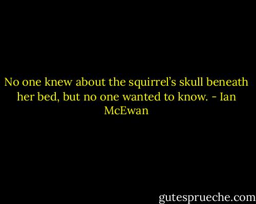 No one knew about the squirrel’s skull beneath her bed, but no one wanted to know. - Ian McEwan