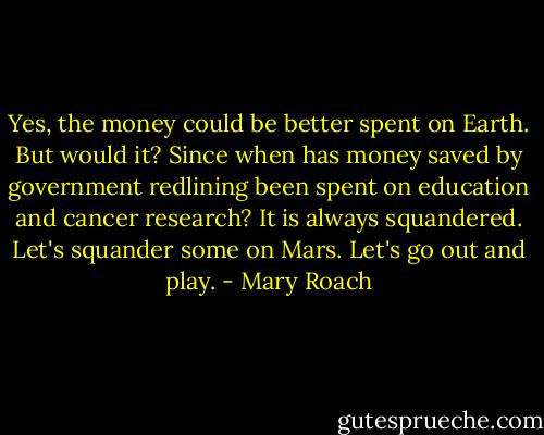 Yes, the money could be better spent on Earth. But would it? Since when has money saved by government redlining been spent on education and cancer research? It is always squandered. Let's squander some on Mars. Let's go out and play. - Mary Roach