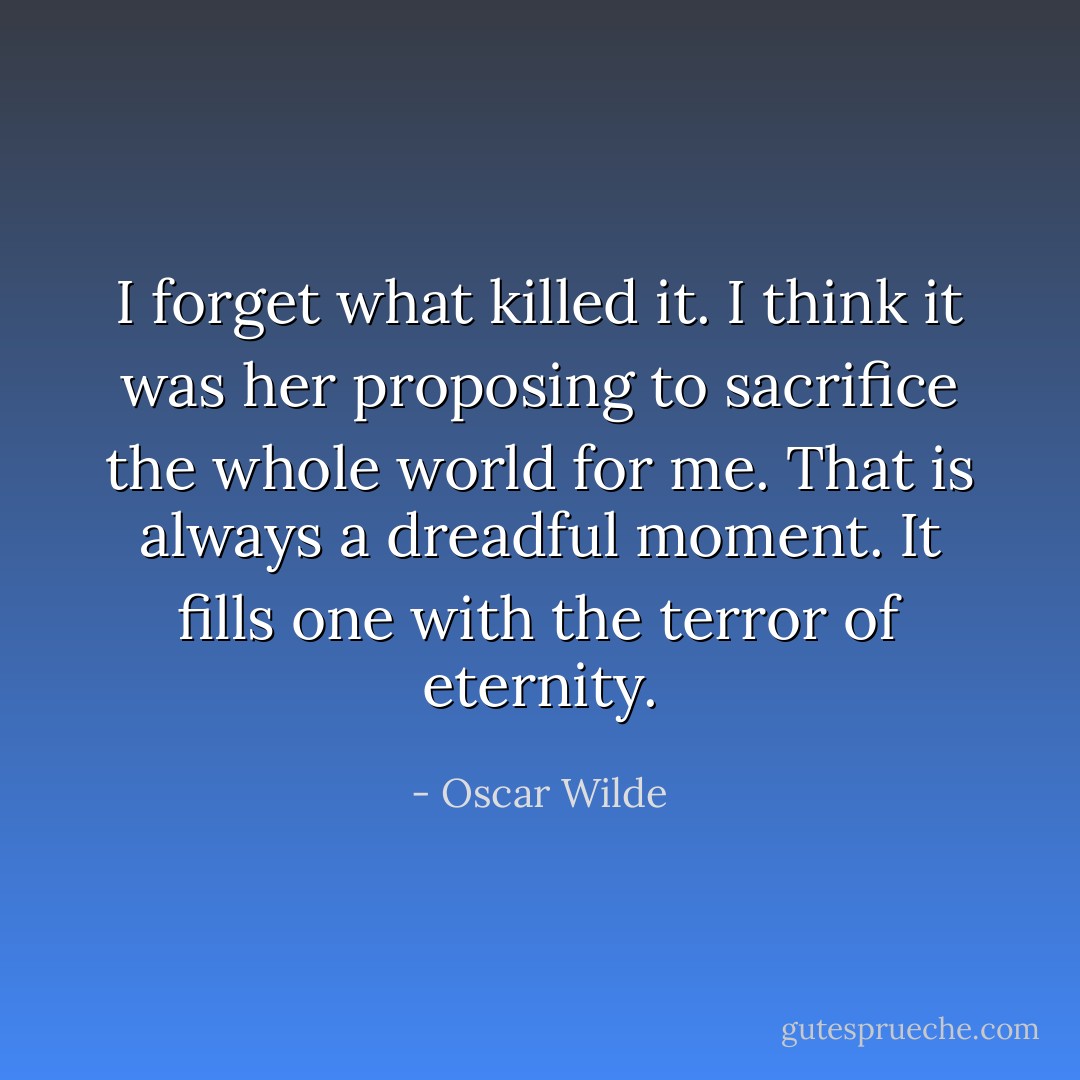 I forget what killed it. I think it was her proposing to sacrifice the whole world for me. That is always a dreadful moment. It fills one with the terror of eternity. - Oscar Wilde