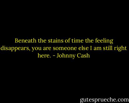 Beneath the stains of time the feeling disappears, you are someone else I am still right here. - Johnny Cash
