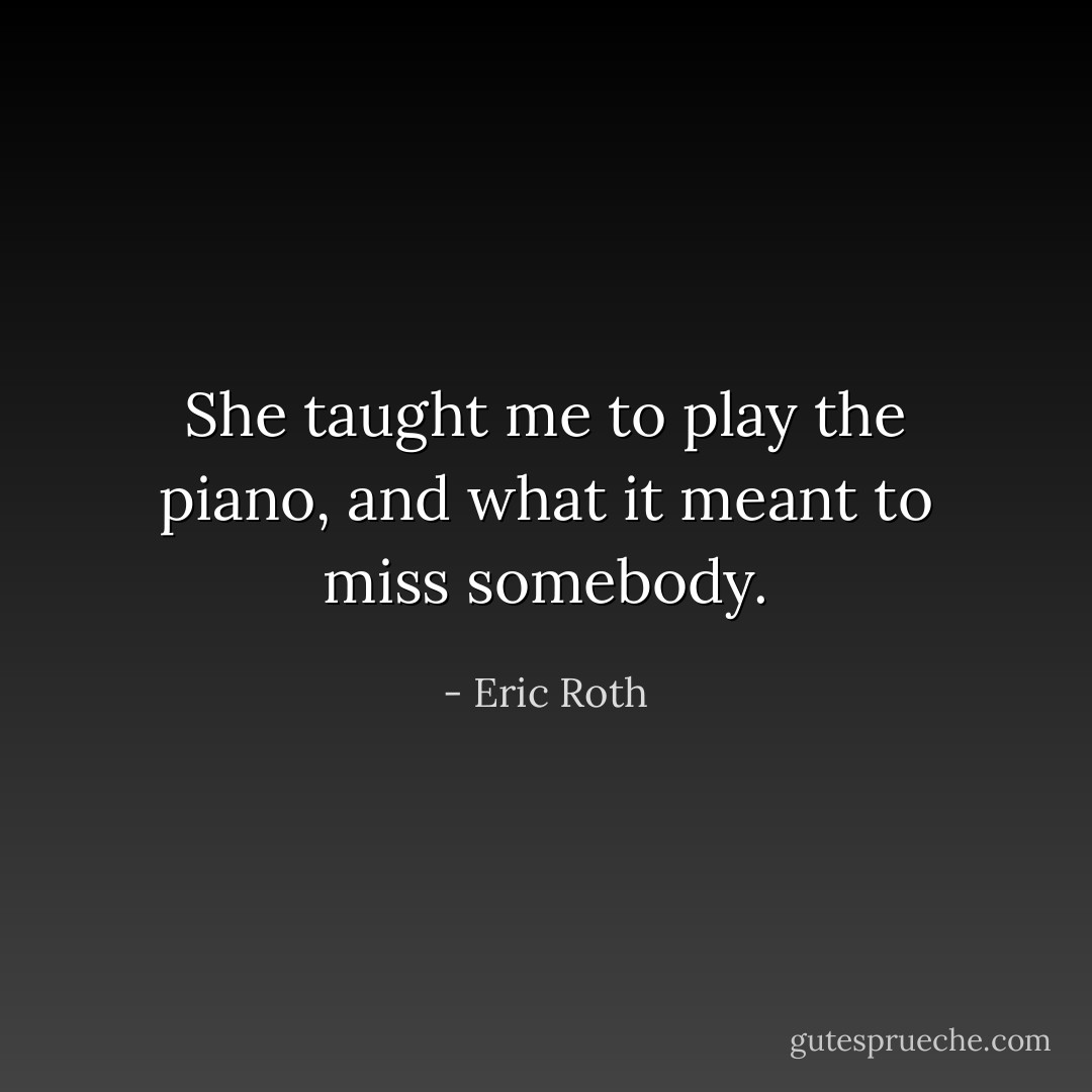 She taught me to play the piano, and what it meant to miss somebody. - Eric Roth