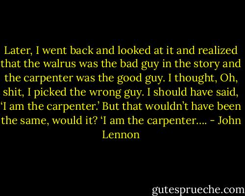 Later, I went back and looked at it and realized that the walrus was the bad guy in the story and the carpenter was the good guy. I thought, Oh, shit, I picked the wrong guy. I should have said, ‘I am the carpenter.’ But that wouldn’t have been the same, would it? ‘I am the carpenter…. - John Lennon