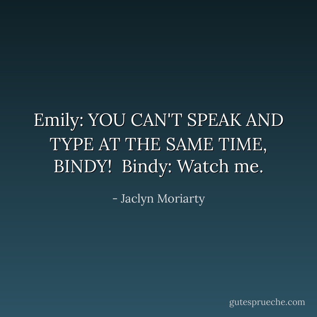 Emily: YOU CAN'T SPEAK AND TYPE AT THE SAME TIME, BINDY!<br /><br />Bindy: Watch me. - Jaclyn Moriarty