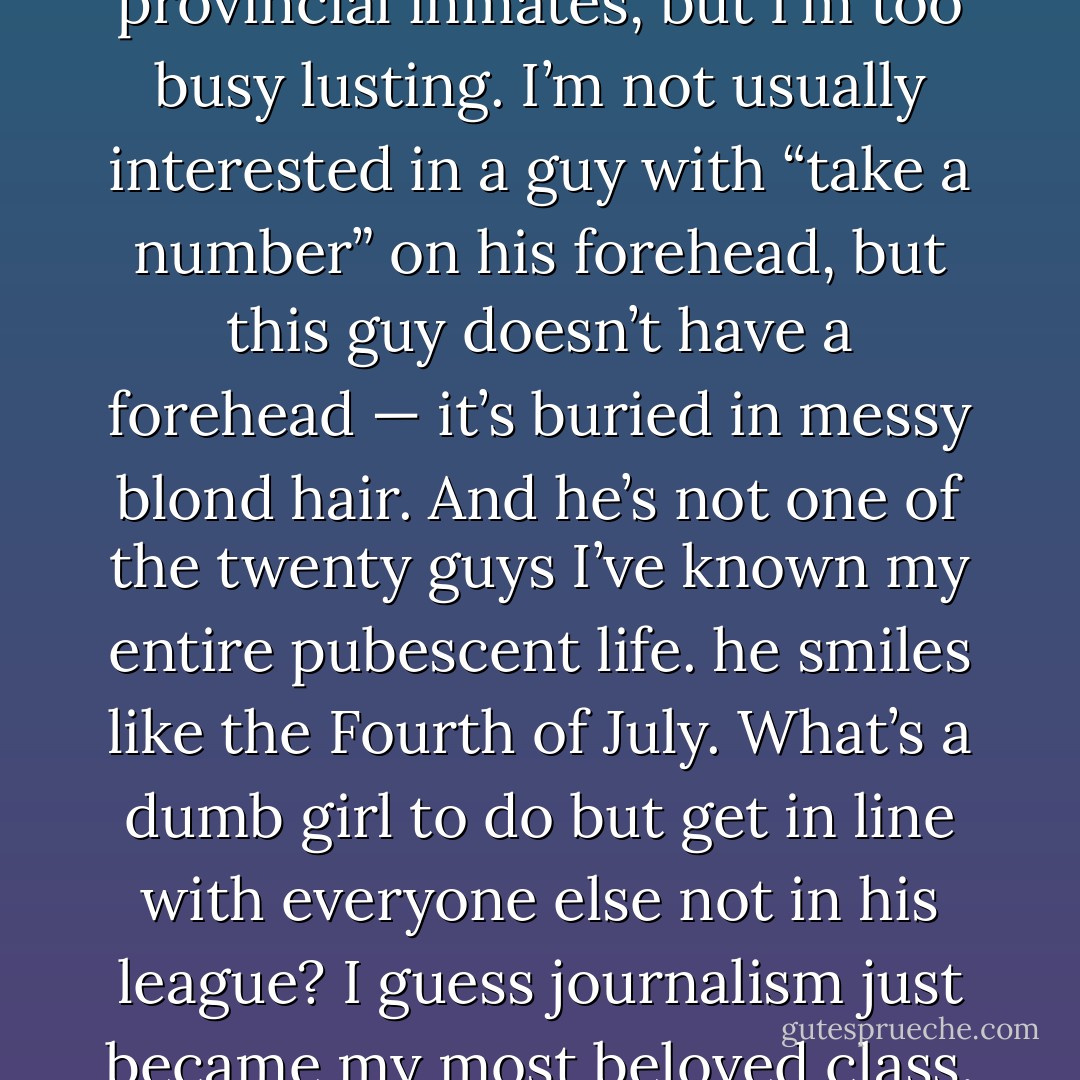 I would laugh at all my provincial inmates, but I’m too busy lusting. I’m not usually interested in a guy with “take a number” on his forehead, but this guy doesn’t have a forehead — it’s buried in messy blond hair. And he’s not one of the twenty guys I’ve known my entire pubescent life. he smiles like the Fourth of July. What’s a dumb girl to do but get in line with everyone else not in his league? I guess journalism just became my most beloved class. - Kristen Chandler