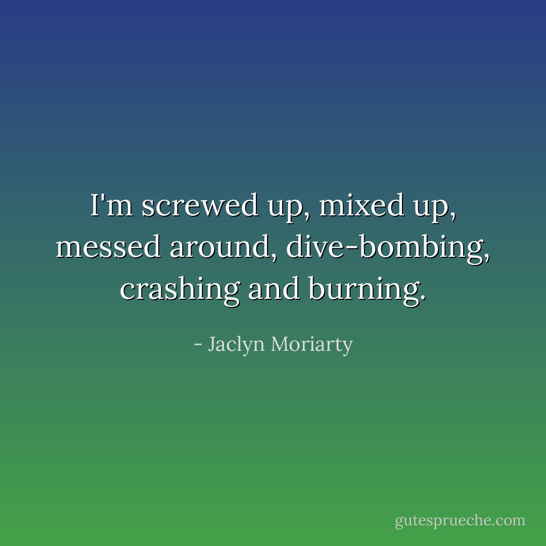 I'm screwed up, mixed up, messed around, dive-bombing, crashing and burning. - Jaclyn Moriarty