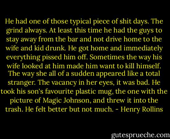 He had one of those typical piece of shit days. The grind always. At least this time he had the guys to stay away from the bar and not drive home to the wife and kid drunk. He got home and immediately everything pissed him off. Sometimes the way his wife looked at him made him want to kill himself. The way she all of a sudden appeared like a total stranger. The vacancy in her eyes, it was bad. He took his son's favourite plastic mug, the one with the picture of Magic Johnson, and threw it into the trash. He felt better but not much. - Henry Rollins