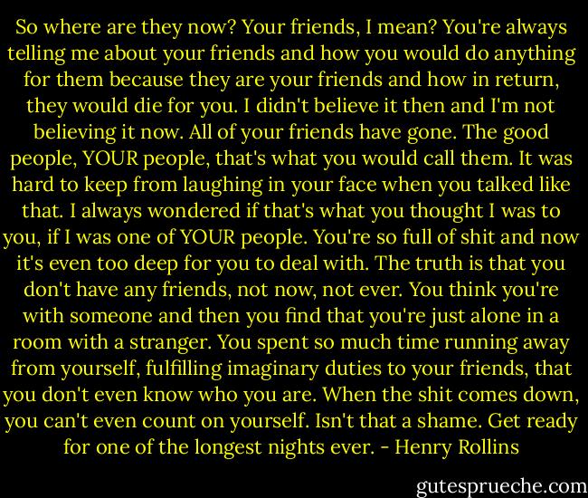 So where are they now? Your friends, I mean? You're always telling me about your friends and how you would do anything for them because they are your friends and how in return, they would die for you. I didn't believe it then and I'm not believing it now. All of your friends have gone. The good people, YOUR people, that's what you would call them. It was hard to keep from laughing in your face when you talked like that. I always wondered if that's what you thought I was to you, if I was one of YOUR people. You're so full of shit and now it's even too deep for you to deal with. The truth is that you don't have any friends, not now, not ever. You think you're with someone and then you find that you're just alone in a room with a stranger. You spent so much time running away from yourself, fulfilling imaginary duties to your friends, that you don't even know who you are. When the shit comes down, you can't even count on yourself. Isn't that a shame. Get ready for one of the longest nights ever. - Henry Rollins