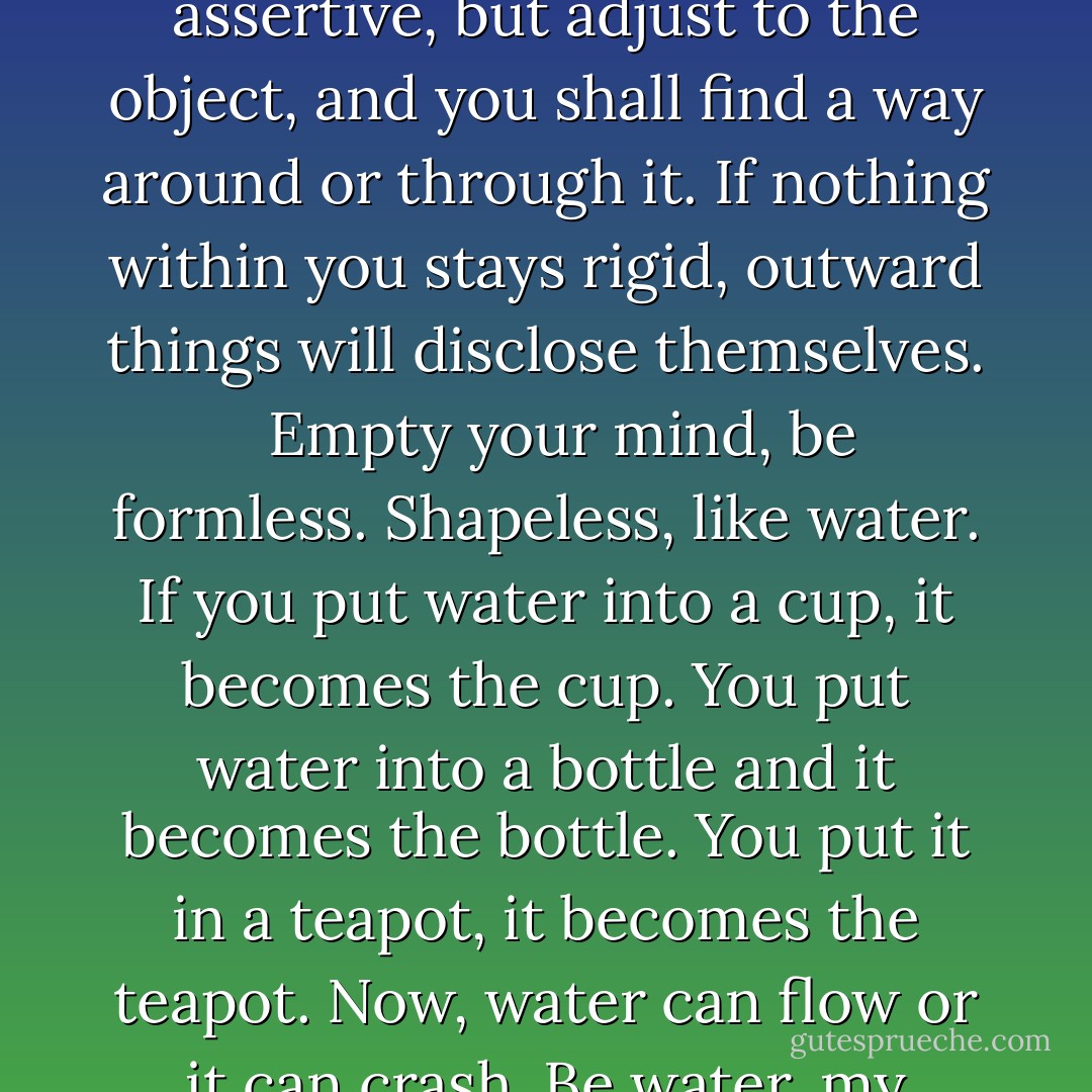 Be like water making its way through cracks. Do not be assertive, but adjust to the object, and you shall find a way around or through it. If nothing within you stays rigid, outward things will disclose themselves. <br /><br />Empty your mind, be formless. Shapeless, like water. If you put water into a cup, it becomes the cup. You put water into a bottle and it becomes the bottle. You put it in a teapot, it becomes the teapot. Now, water can flow or it can crash. Be water, my friend. - Bruce Lee