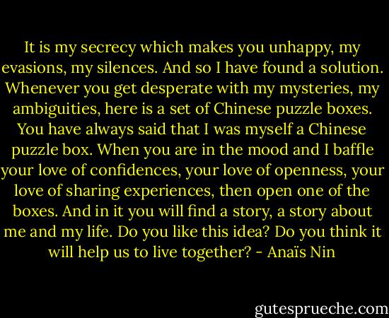 It is my secrecy which makes you unhappy, my evasions, my silences. And so I have found a solution. Whenever you get desperate with my mysteries, my ambiguities, here is a set of Chinese puzzle boxes. You have always said that I was myself a Chinese puzzle box. When you are in the mood and I baffle your love of confidences, your love of openness, your love of sharing experiences, then open one of the boxes. And in it you will find a story, a story about me and my life. Do you like this idea? Do you think it will help us to live together? - Anaïs Nin