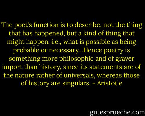The poet's function is to describe, not the thing that has happened, but a kind of thing that might happen, i.e., what is possible as being probable or necessary...Hence poetry is something more philosophic and of graver import than history, since its statements are of the nature rather of universals, whereas those of history are singulars. - Aristotle