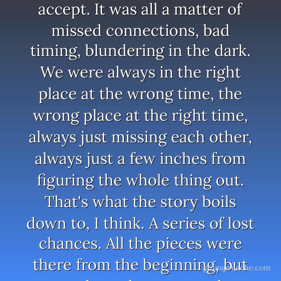 No one was to blame for what happened, but that does not make it any less difficult to accept. It was all a matter of missed connections, bad timing, blundering in the dark. We were always in the right place at the wrong time, the wrong place at the right time, always just missing each other, always just a few inches from figuring the whole thing out. That's what the story boils down to, I think. A series of lost chances. All the pieces were there from the beginning, but no one knew how to put them together. - Paul Auster