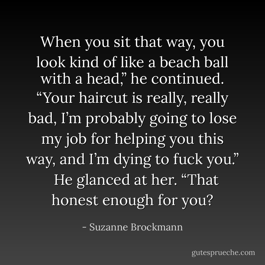 When you sit that way, you look kind of like a beach ball with a head,” he continued. “Your haircut is really, really bad, I’m probably going to lose my job for helping you this way, and I’m dying to fuck you.” <br /><br />He glanced at her. “That honest enough for you? - Suzanne Brockmann