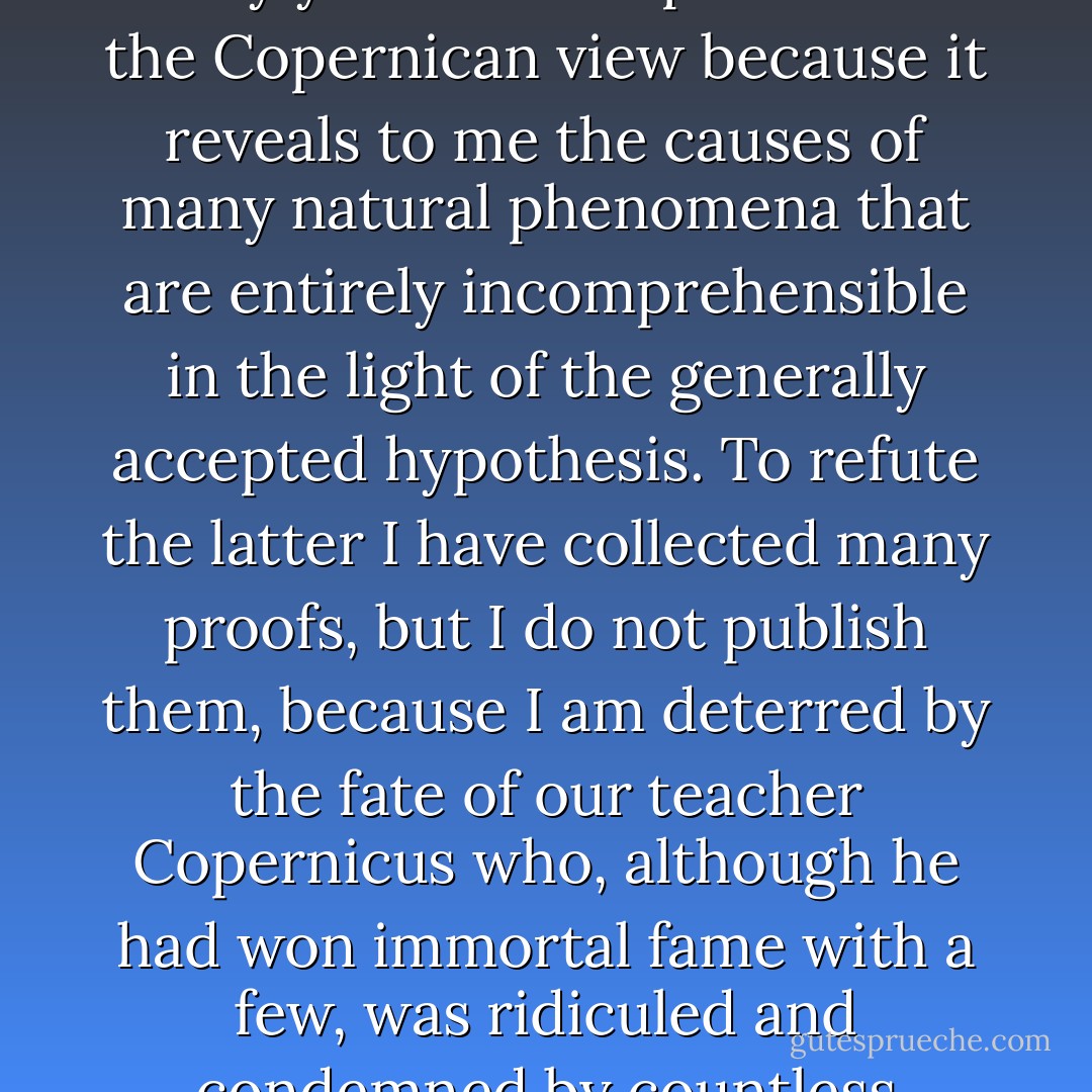 I esteem myself happy to have as great an ally as <a href="https://www.goodreads.com/author/show/79396.you" title="you" rel="nofollow noopener">you</a> in my search for truth. I will read <a href="https://www.goodreads.com/author/show/79396.your" title="your" rel="nofollow noopener">your</a> work ... all the more willingly because I have for many years been a partisan of the <a href="https://www.goodreads.com/author/show/3072638.Copernican" title="Copernican" rel="nofollow noopener">Copernican</a> view because it reveals to me the causes of many natural phenomena that are entirely incomprehensible in the light of the generally accepted hypothesis. To refute the latter I have collected many proofs, but I do not publish them, because I am deterred by the fate of our teacher <a href="https://www.goodreads.com/author/show/3072638.Copernicus" title="Copernicus" rel="nofollow noopener">Copernicus</a> who, although he had won immortal fame with a few, was ridiculed and condemned by countless people (for very great is the number of the stupid).<br /><br />{<i>Letter to fellow revolutionary astronomer <a href="https://www.goodreads.com/author/show/79396.Johannes_Kepelr" title="Johannes Kepelr" rel="nofollow noopener">Johannes Kepelr</a></i>} - Galileo Galilei
