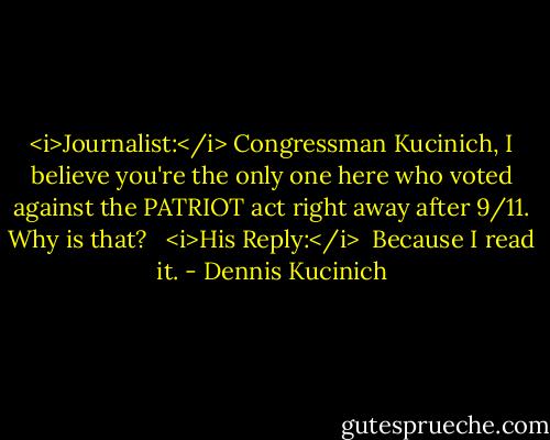<i>Journalist:</i><br />Congressman Kucinich, I believe you're the only one here who voted against the PATRIOT act right away after 9/11. Why is that? <br /><br /><i>His Reply:</i><br /> Because I read it. - Dennis Kucinich