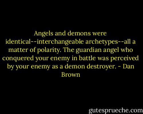 Angels and demons were identical--interchangeable archetypes--all a matter of polarity. The guardian angel who conquered your enemy in battle was perceived by your enemy as a demon destroyer. - Dan Brown